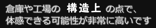倉庫や工場の構造上の点で、体感できる可能性が非常に高いです。